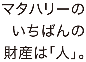 マタハリーのいちばんの財産は「人」。